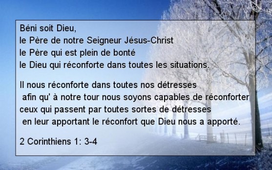 Béni soit Dieu, le Père de notre Seigneur Jésus-Christ,  le Père qui est plein de bonté,  le Dieu qui réconforte dans toutes les situations.  Il nous réconforte dans toutes nos détresses,  afin qu’à notre tour nous soyons capables de réconforter  ceux qui passent par toutes sortes de détresses,  en leur apportant le réconfort que Dieu nous a apporté.
