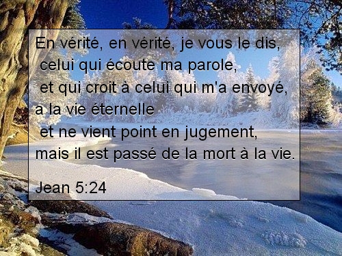 Jean 5:24. En vérité, en vérité, je vous le dis celui qui écoute ma parole et qui croit à celui qui m'a envoyé a la vie éternelle et ne vient point en jugement mais il est passé de la mort à la vie.