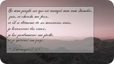 2 Chroniques 7 :14 « si mon peuple sur qui est invoqué mon nom s’humilie, prie, et cherche ma face, et s’il se détourne de ses mauvaises voies, je l’exaucerai des cieux, je lui pardonnerai son péché, et je guérirai son pays. »